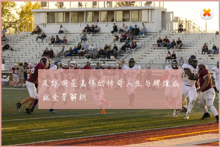 足球明星嘉伟的传奇人生与辉煌成就全景解析