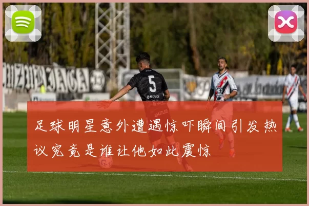 足球明星意外遭遇惊吓瞬间引发热议究竟是谁让他如此震惊