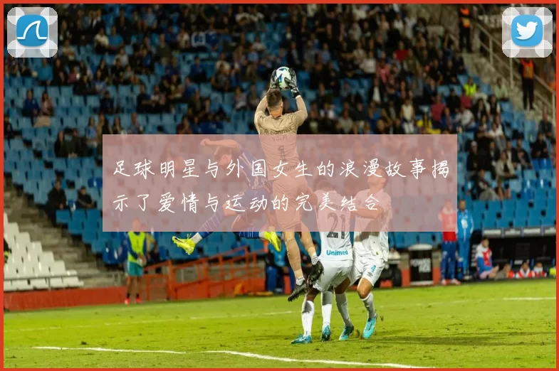 足球明星与外国女生的浪漫故事揭示了爱情与运动的完美结合