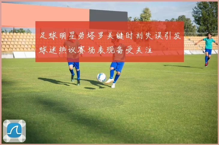 足球明星劳塔罗关键时刻失误引发球迷热议赛场表现备受关注