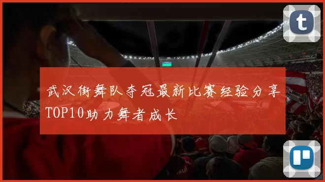 武汉街舞队夺冠最新比赛经验分享TOP10助力舞者成长