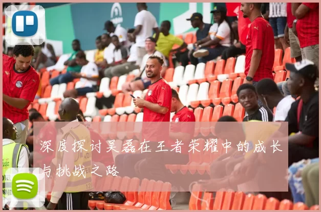 深度探讨吴磊在王者荣耀中的成长与挑战之路