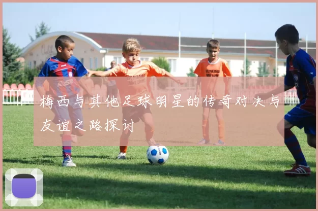 梅西与其他足球明星的传奇对决与友谊之路探讨