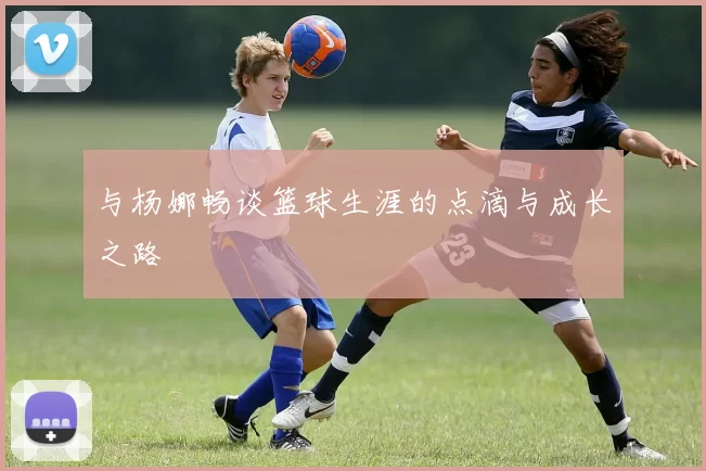 与杨娜畅谈篮球生涯的点滴与成长之路