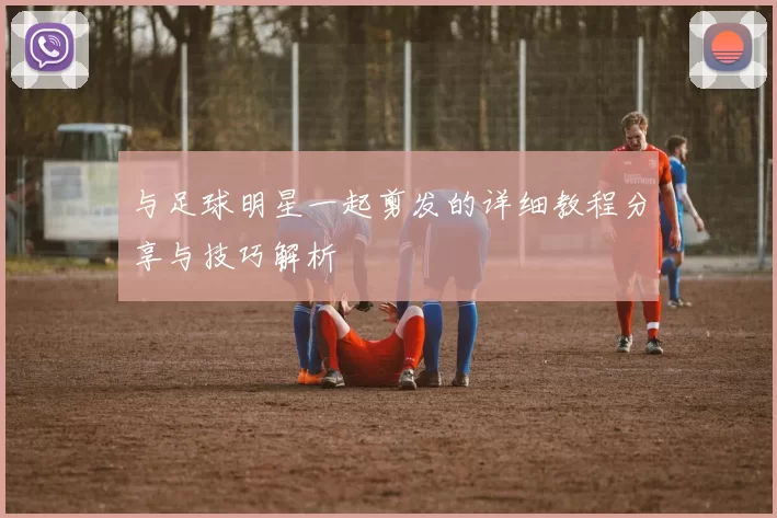 与足球明星一起剪发的详细教程分享与技巧解析