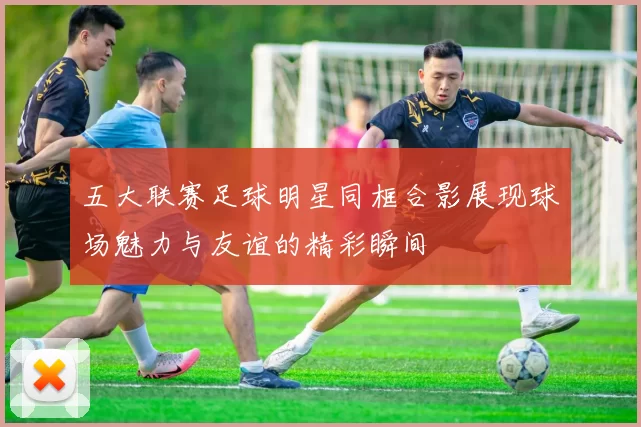 五大联赛足球明星同框合影展现球场魅力与友谊的精彩瞬间