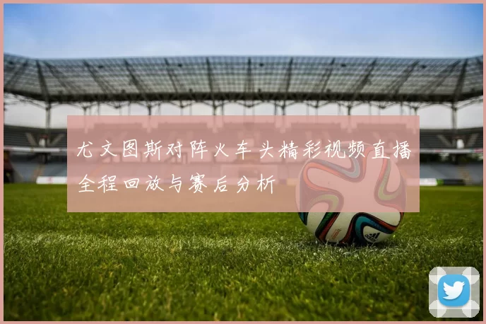 尤文图斯对阵火车头精彩视频直播全程回放与赛后分析