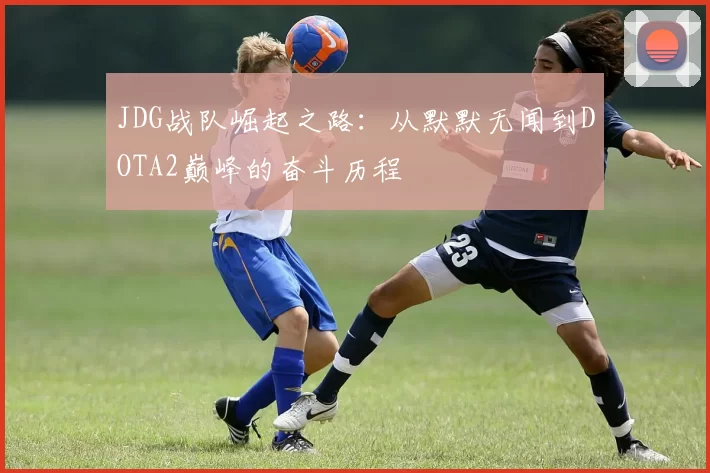 JDG战队崛起之路：从默默无闻到DOTA2巅峰的奋斗历程