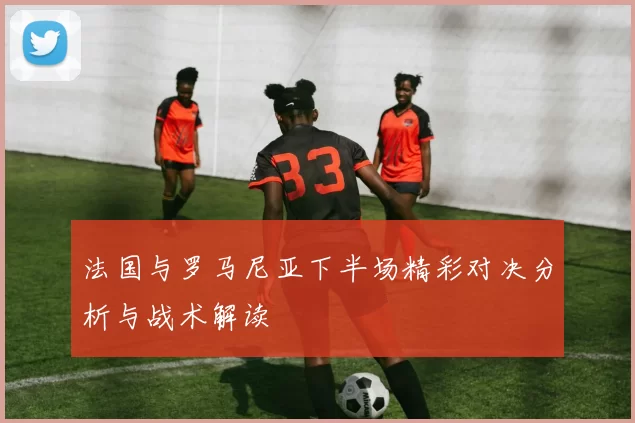 法国与罗马尼亚下半场精彩对决分析与战术解读