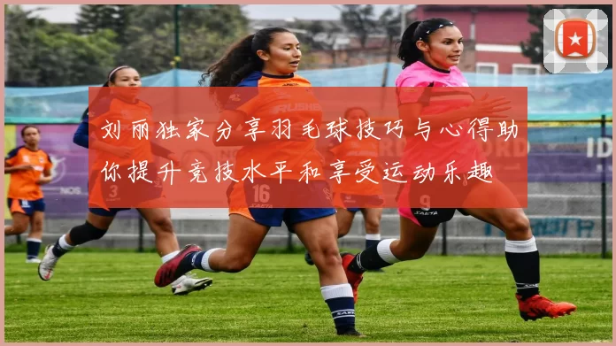 刘丽独家分享羽毛球技巧与心得助你提升竞技水平和享受运动乐趣