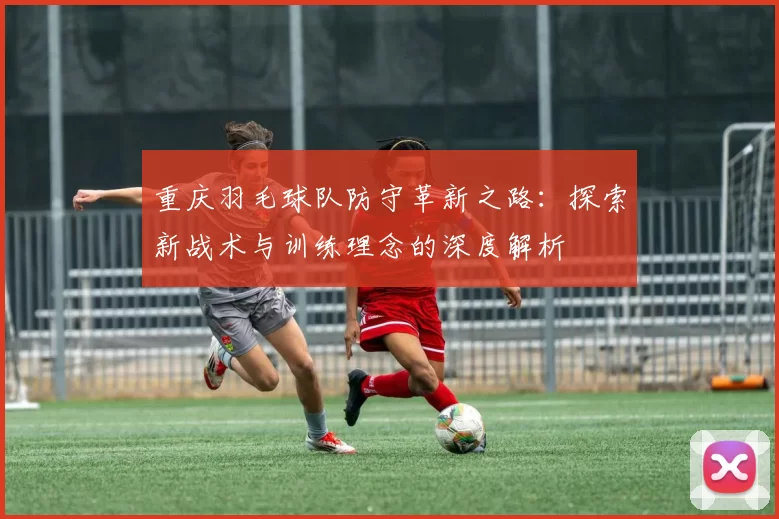 重庆羽毛球队防守革新之路：探索新战术与训练理念的深度解析